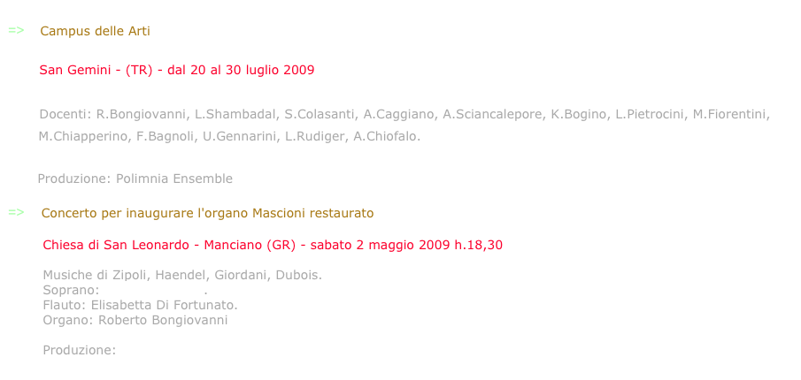 
=>    Campus delle Arti

        San Gemini - (TR) - dal 20 al 30 luglio 2009

        Docenti: R.Bongiovanni, L.Shambadal, S.Colasanti, A.Caggiano, A.Sciancalepore, K.Bogino, L.Pietrocini, M.Fiorentini,
       M.Chiapperino, F.Bagnoli, U.Gennarini, L.Rudiger, A.Chiofalo.
       www.campusdellearti.eu
       Produzione: Polimnia Ensemble

=>    Concerto per inaugurare l'organo Mascioni restaurato

        Chiesa di San Leonardo - Manciano (GR) - sabato 2 maggio 2009 h.18,30

        Musiche di Zipoli, Haendel, Giordani, Dubois.
        Soprano: Michela Sburlati. 
        Flauto: Elisabetta Di Fortunato. 
        Organo: Roberto Bongiovanni
 
        Produzione: Aulico-Opera&Musica.
