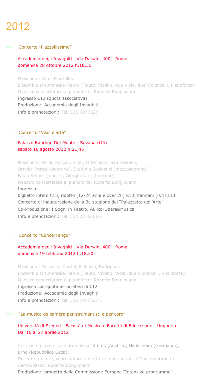 ARCHIVIO+2015

2012


=>    Concerto “Piazzollissimo” 

        Accademia degli Invaghiti - Via Darwin, 400 - Roma
        domenica 28 ottobre 2012 h.18,30

        Musiche di Astor Piazzolla.
        Ensemble strumentale FlaVio (Flauto, Violino, due Viole, due Violoncelli, Pianoforte)
        Maestro concertatore al pianoforte: Roberto Bongiovanni
        Ingresso €12 (quota associativa)
        Produzione: Accademia degli Invaghiti
        Info e prenotazioni: Tel. 335 6077827 - info@invaghiti.org


=>    Concerto “Vissi d’arte”

        Palazzo Bourbon Del Monte - Sovana (GR)
        sabato 18 agosto 2012 h.21,45

        Musiche di Verdi, Puccini, Bizet, Offenbach, Saint-Saëns.
        Ornella Pratesi (soprano), Stefania Scolastici (mezzosoprano),
        Fabio Serani (tenore), Giorgio Carli (baritono).
        Maestro concertatore al pianoforte: Roberto Bongiovanni
        Ingresso: 
        biglietto intero €18, ridotto (12/24 anni e over 70) €13, bambini (0/11) €1
        Concerto di inaugurazione della 3a stagione del “Palazzetto dell’Arte”        
        Co-Produzione: I Sogni in Teatro, Aulico-Opera&Musica
        Info e prenotazioni: Tel. 334 2275656 - www.isogniinteatro.org


=>    Concerto “ConcerTango” -locandina-

        Accademia degli Invaghiti - Via Darwin, 400 - Roma
        domenica 19 febbraio 2012 h.18,30

        Musiche di Piazzolla, Gardel, Filiberto, Rodriguez.
        Ensemble strumentale FlaVio (Flauto, Violino, Viola, due Violoncelli, Pianoforte)
        Maestro concertatore al pianoforte: Roberto Bongiovanni
        Ingresso con quota associativa di €12
        Produzione: Accademia degli Invaghiti
        Info e prenotazioni: Tel. 335 7077827 - info@invaghiti.org

=>    “La musica da camera per strumentisti e per coro”

        Università di Szeged - Facoltà di Musica e Facoltà di Educazione - Ungheria
        Dal 16 al 27 aprile 2012

        Istituzioni universitarie promotrici: Krems (Austria), Hildesheim (Germania),
        Brno (Repubblica Ceca).
        Docente relatore, coordinatore e direttore musicale per il Conservatorio di
        Campobasso: Roberto Bongiovanni
        Produzione: progetto della Commissione Europea “Intensive programme”.
